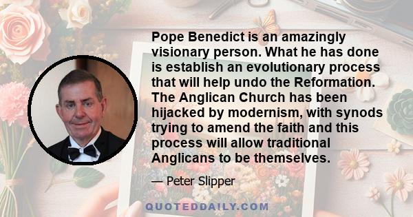 Pope Benedict is an amazingly visionary person. What he has done is establish an evolutionary process that will help undo the Reformation. The Anglican Church has been hijacked by modernism, with synods trying to amend