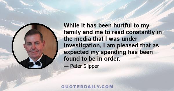 While it has been hurtful to my family and me to read constantly in the media that I was under investigation, I am pleased that as expected my spending has been found to be in order.