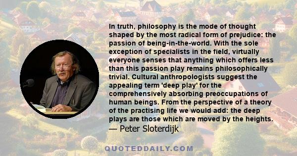 In truth, philosophy is the mode of thought shaped by the most radical form of prejudice: the passion of being-in-the-world. With the sole exception of specialists in the field, virtually everyone senses that anything