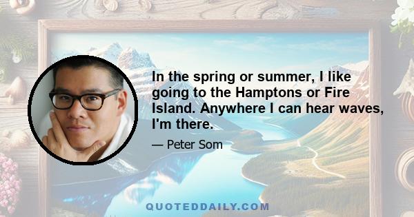 In the spring or summer, I like going to the Hamptons or Fire Island. Anywhere I can hear waves, I'm there.