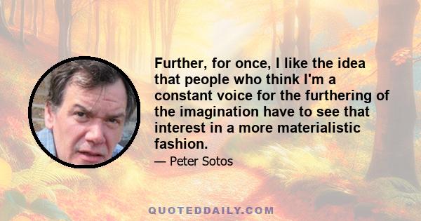 Further, for once, I like the idea that people who think I'm a constant voice for the furthering of the imagination have to see that interest in a more materialistic fashion.