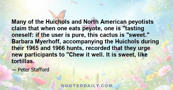 Many of the Huichols and North American peyotists claim that when one eats peyote, one is tasting oneself: if the user is pure, this cactus is sweet. Barbara Myerhoff, accompanying the Huichols during their 1965 and