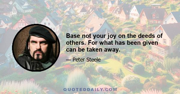 Base not your joy on the deeds of others. For what has been given can be taken away.