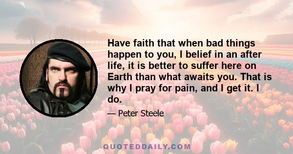 Have faith that when bad things happen to you, I belief in an after life, it is better to suffer here on Earth than what awaits you. That is why I pray for pain, and I get it. I do.