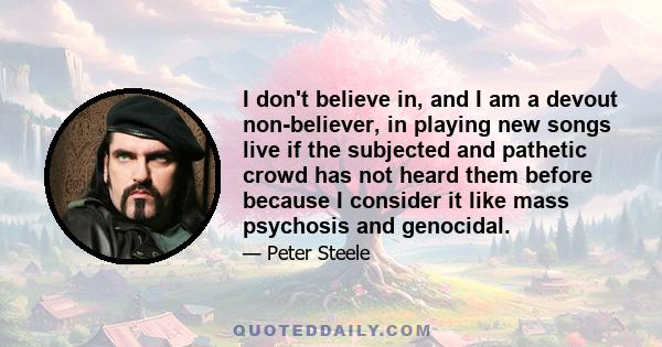 I don't believe in, and I am a devout non-believer, in playing new songs live if the subjected and pathetic crowd has not heard them before because I consider it like mass psychosis and genocidal.