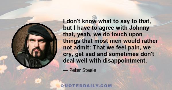 I don't know what to say to that, but I have to agree with Johnny that, yeah, we do touch upon things that most men would rather not admit: That we feel pain, we cry, get sad and sometimes don't deal well with