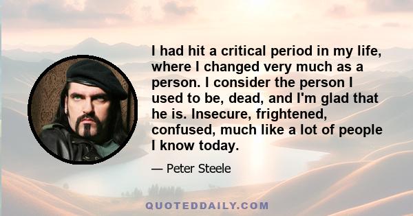 I had hit a critical period in my life, where I changed very much as a person. I consider the person I used to be, dead, and I'm glad that he is. Insecure, frightened, confused, much like a lot of people I know today.