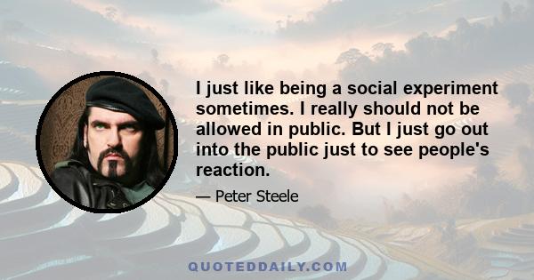 I just like being a social experiment sometimes. I really should not be allowed in public. But I just go out into the public just to see people's reaction.