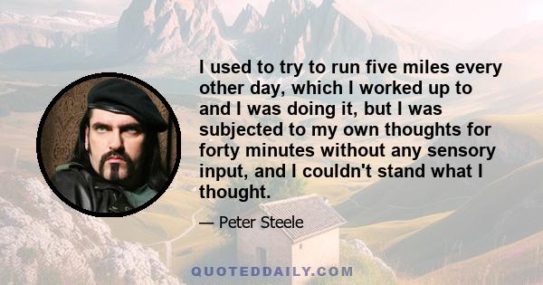 I used to try to run five miles every other day, which I worked up to and I was doing it, but I was subjected to my own thoughts for forty minutes without any sensory input, and I couldn't stand what I thought.