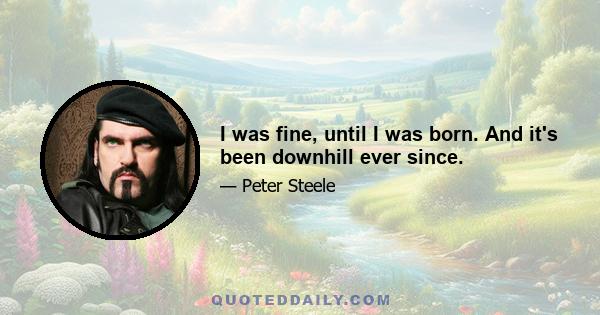 I was fine, until I was born. And it's been downhill ever since.