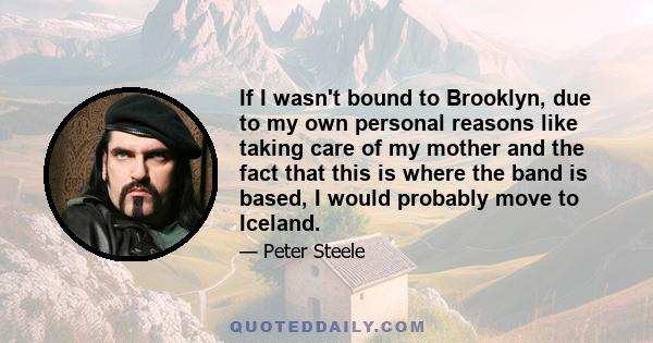 If I wasn't bound to Brooklyn, due to my own personal reasons like taking care of my mother and the fact that this is where the band is based, I would probably move to Iceland.