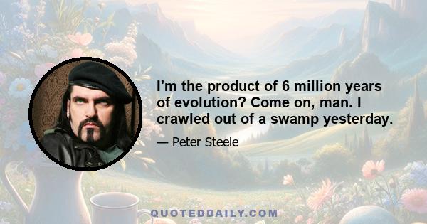 I'm the product of 6 million years of evolution? Come on, man. I crawled out of a swamp yesterday.