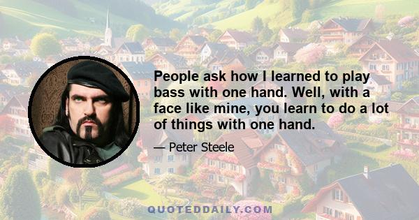 People ask how I learned to play bass with one hand. Well, with a face like mine, you learn to do a lot of things with one hand.