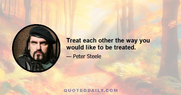 Treat each other the way you would like to be treated.