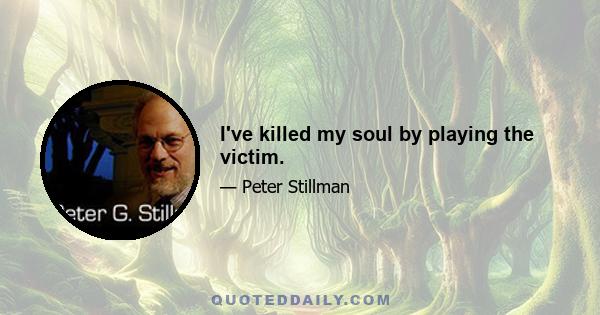 I've killed my soul by playing the victim.