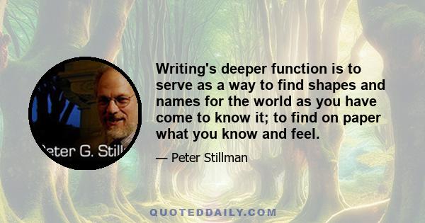 Writing's deeper function is to serve as a way to find shapes and names for the world as you have come to know it; to find on paper what you know and feel.