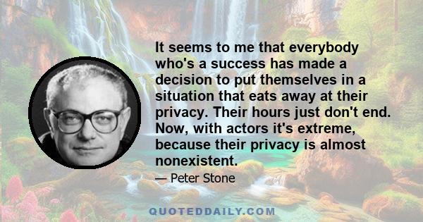 It seems to me that everybody who's a success has made a decision to put themselves in a situation that eats away at their privacy. Their hours just don't end. Now, with actors it's extreme, because their privacy is