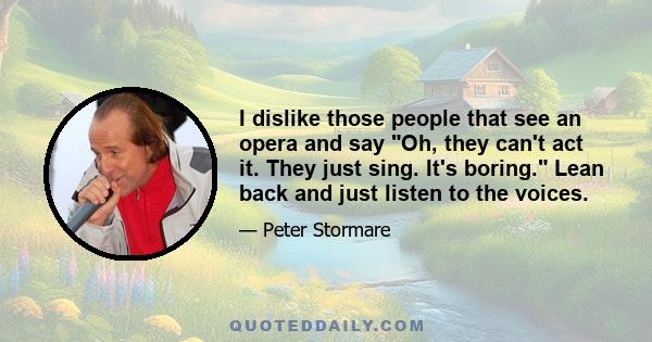 I dislike those people that see an opera and say Oh, they can't act it. They just sing. It's boring. Lean back and just listen to the voices.