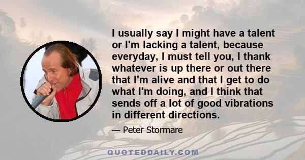 I usually say I might have a talent or I'm lacking a talent, because everyday, I must tell you, I thank whatever is up there or out there that I'm alive and that I get to do what I'm doing, and I think that sends off a