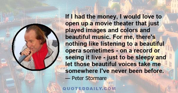 If I had the money, I would love to open up a movie theater that just played images and colors and beautiful music. For me, there's nothing like listening to a beautiful opera sometimes - on a record or seeing it live - 