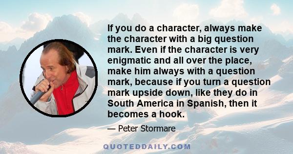 If you do a character, always make the character with a big question mark. Even if the character is very enigmatic and all over the place, make him always with a question mark, because if you turn a question mark upside 