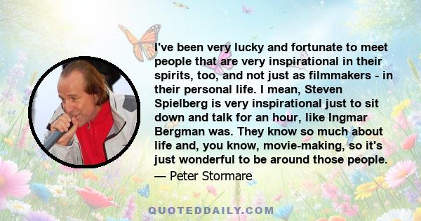 I've been very lucky and fortunate to meet people that are very inspirational in their spirits, too, and not just as filmmakers - in their personal life. I mean, Steven Spielberg is very inspirational just to sit down