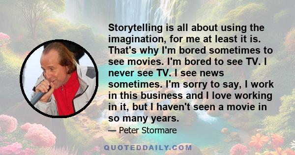 Storytelling is all about using the imagination, for me at least it is. That's why I'm bored sometimes to see movies. I'm bored to see TV. I never see TV. I see news sometimes. I'm sorry to say, I work in this business