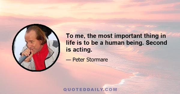 To me, the most important thing in life is to be a human being. Second is acting.