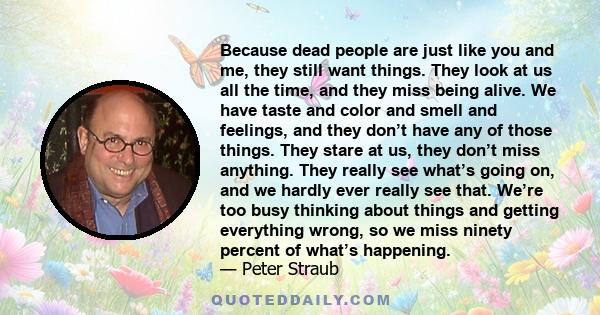 Because dead people are just like you and me, they still want things. They look at us all the time, and they miss being alive. We have taste and color and smell and feelings, and they don’t have any of those things.