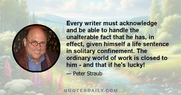 Every writer must acknowledge and be able to handle the unalterable fact that he has, in effect, given himself a life sentence in solitary confinement. The ordinary world of work is closed to him - and that if he's