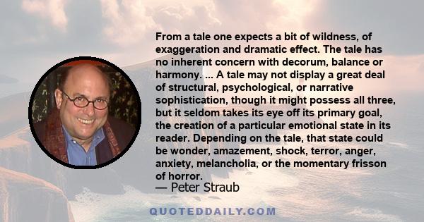 From a tale one expects a bit of wildness, of exaggeration and dramatic effect. The tale has no inherent concern with decorum, balance or harmony. ... A tale may not display a great deal of structural, psychological, or 