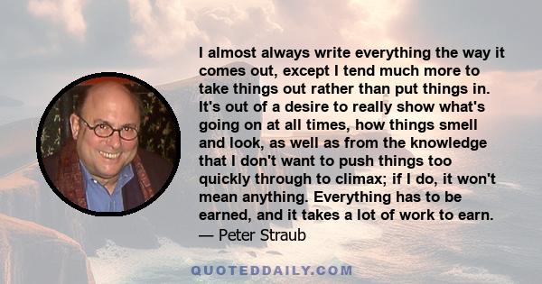 I almost always write everything the way it comes out, except I tend much more to take things out rather than put things in. It's out of a desire to really show what's going on at all times, how things smell and look,