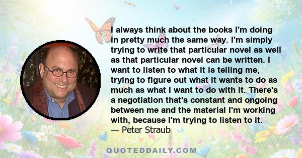 I always think about the books I'm doing in pretty much the same way. I'm simply trying to write that particular novel as well as that particular novel can be written. I want to listen to what it is telling me, trying