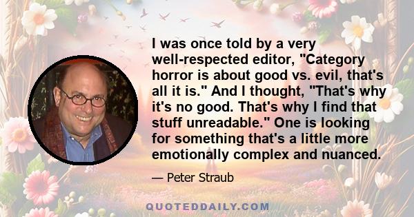 I was once told by a very well-respected editor, Category horror is about good vs. evil, that's all it is. And I thought, That's why it's no good. That's why I find that stuff unreadable. One is looking for something