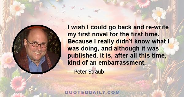 I wish I could go back and re-write my first novel for the first time. Because I really didn't know what I was doing, and although it was published, it is, after all this time, kind of an embarrassment.