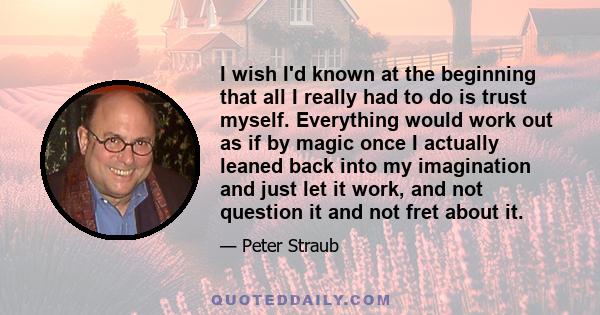 I wish I'd known at the beginning that all I really had to do is trust myself. Everything would work out as if by magic once I actually leaned back into my imagination and just let it work, and not question it and not