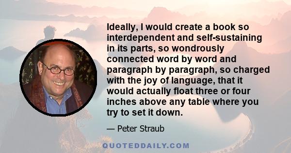 Ideally, I would create a book so interdependent and self-sustaining in its parts, so wondrously connected word by word and paragraph by paragraph, so charged with the joy of language, that it would actually float three 