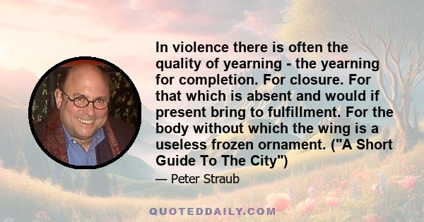 In violence there is often the quality of yearning - the yearning for completion. For closure. For that which is absent and would if present bring to fulfillment. For the body without which the wing is a useless frozen