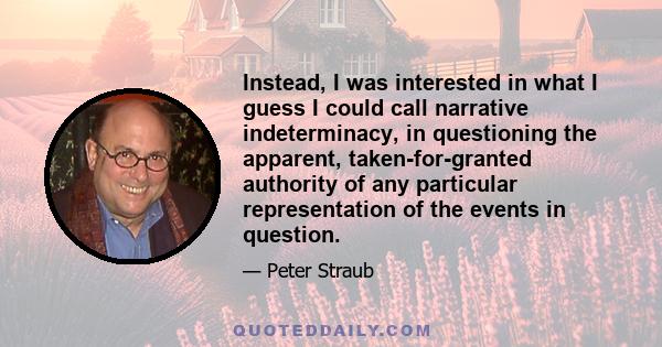 Instead, I was interested in what I guess I could call narrative indeterminacy, in questioning the apparent, taken-for-granted authority of any particular representation of the events in question.