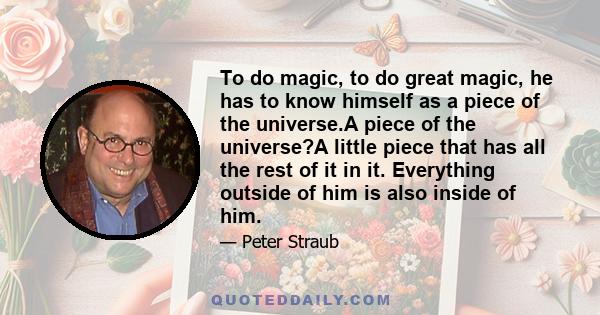 To do magic, to do great magic, he has to know himself as a piece of the universe.A piece of the universe?A little piece that has all the rest of it in it. Everything outside of him is also inside of him.