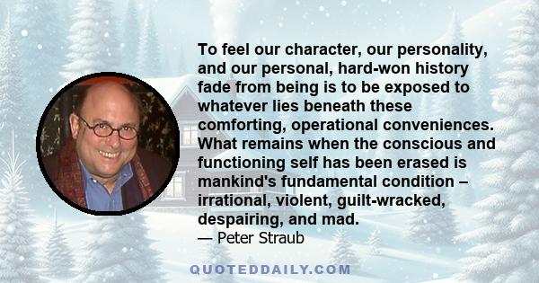 To feel our character, our personality, and our personal, hard-won history fade from being is to be exposed to whatever lies beneath these comforting, operational conveniences. What remains when the conscious and