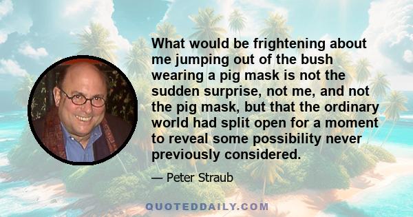 What would be frightening about me jumping out of the bush wearing a pig mask is not the sudden surprise, not me, and not the pig mask, but that the ordinary world had split open for a moment to reveal some possibility