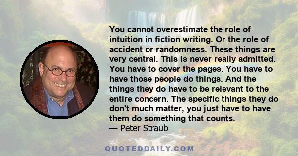 You cannot overestimate the role of intuition in fiction writing. Or the role of accident or randomness. These things are very central. This is never really admitted. You have to cover the pages. You have to have those