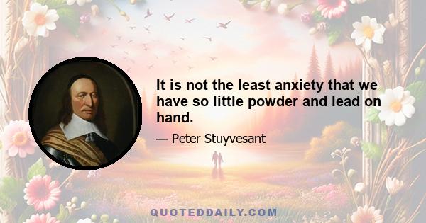 It is not the least anxiety that we have so little powder and lead on hand.