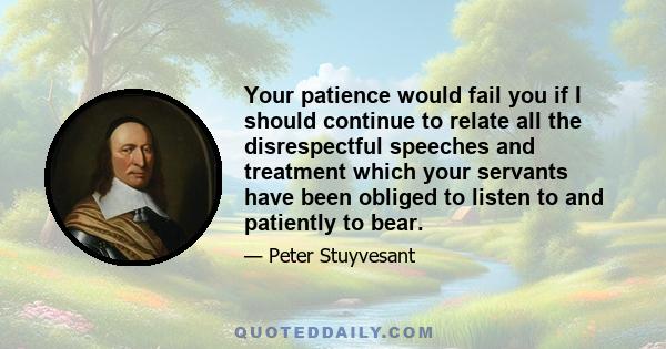 Your patience would fail you if I should continue to relate all the disrespectful speeches and treatment which your servants have been obliged to listen to and patiently to bear.