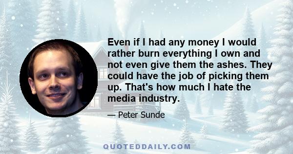 Even if I had any money I would rather burn everything I own and not even give them the ashes. They could have the job of picking them up. That's how much I hate the media industry.