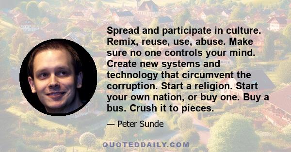 Spread and participate in culture. Remix, reuse, use, abuse. Make sure no one controls your mind. Create new systems and technology that circumvent the corruption. Start a religion. Start your own nation, or buy one.