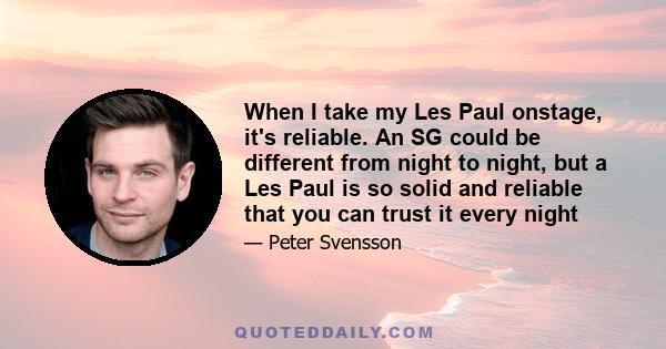 When I take my Les Paul onstage, it's reliable. An SG could be different from night to night, but a Les Paul is so solid and reliable that you can trust it every night