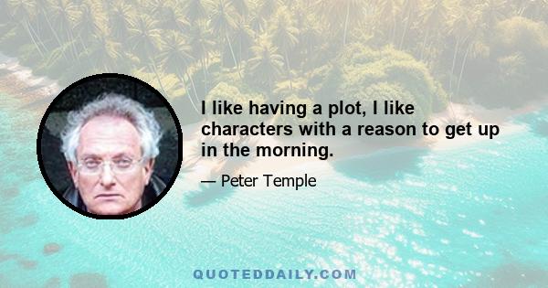 I like having a plot, I like characters with a reason to get up in the morning.