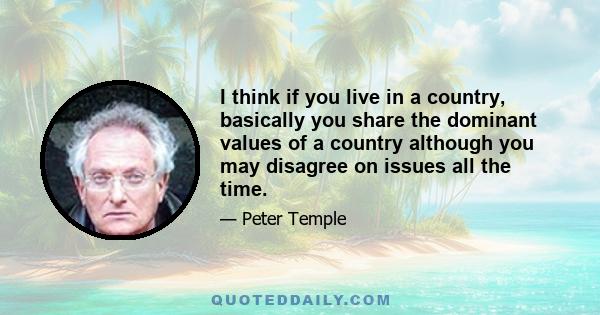 I think if you live in a country, basically you share the dominant values of a country although you may disagree on issues all the time.